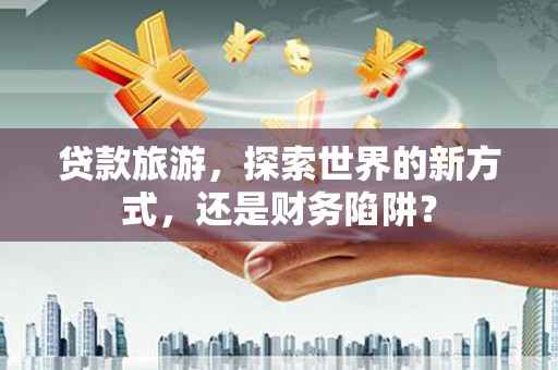 武强贷款旅游，探索世界的新方式，还是财务陷阱？