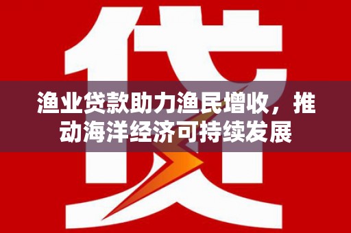 武强渔业贷款助力渔民增收，推动海洋经济可持续发展