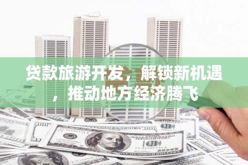 武强贷款旅游开发，解锁新机遇，推动地方经济腾飞